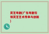 灵芝粤剧(广东粤剧引领灵芝艺术传承与创新)
