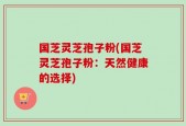 国芝灵芝孢子粉(国芝灵芝孢子粉：天然健康的选择)