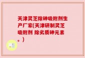 天津灵芝除砷吸附剂生产厂家(天津研制灵芝吸附剂 除劣质砷元素。)