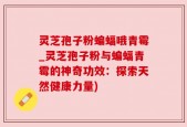 灵芝孢子粉蝙蝠哦青霉_灵芝孢子粉与蝙蝠青霉的神奇功效：探索天然健康力量)