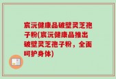 宸沅健康品破壁灵芝孢子粉(宸沅健康品推出破壁灵芝孢子粉，全面呵护身体)
