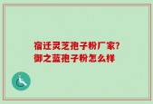宿迁灵芝孢子粉厂家？御之蓝孢子粉怎么样