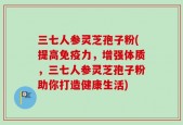 三七人参灵芝孢子粉(提高免疫力，增强体质，三七人参灵芝孢子粉助你打造健康生活)