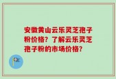 安徽黄山云乐灵芝孢子粉价格？了解云乐灵芝孢子粉的市场价格？