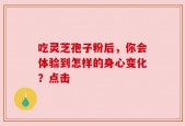 吃灵芝孢子粉后，你会体验到怎样的身心变化？点击