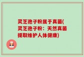 灵芝孢子粉属于真菌(灵芝孢子粉：天然真菌提取维护人体健康)
