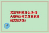灵芝石斛煮什么汤(烽火茶坊分享灵芝石斛汤的烹饪方法)