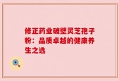 修正药业破壁灵芝孢子粉：品质卓越的健康养生之选