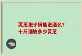 灵芝孢子粉能泡酒么？十斤酒放多少灵芝