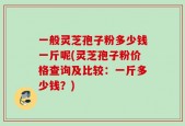 一般灵芝孢子粉多少钱一斤呢(灵芝孢子粉价格查询及比较：一斤多少钱？)