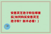 安惠灵芝孢子粉在哪里买(如何购买安惠灵芝孢子粉？新手必看！)