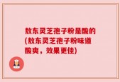 敖东灵芝孢子粉是酸的(敖东灵芝孢子粉味道酸爽，效果更佳)