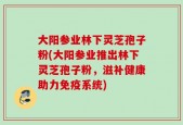 大阳参业林下灵芝孢子粉(大阳参业推出林下灵芝孢子粉，滋补健康助力免疫系统)