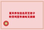 夏天养生佳选灵芝孢子粉煲鸡营养美味又健康