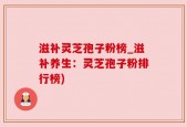 滋补灵芝孢子粉榜_滋补养生：灵芝孢子粉排行榜)