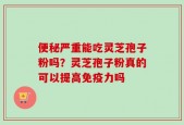 便秘严重能吃灵芝孢子粉吗？灵芝孢子粉真的可以提高免疫力吗