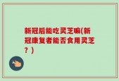 新冠后能吃灵芝嘛(新冠康复者能否食用灵芝？)