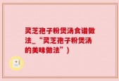 灵芝孢子粉煲汤食谱做法_“灵芝孢子粉煲汤的美味做法”)