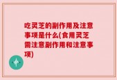 吃灵芝的副作用及注意事项是什么(食用灵芝需注意副作用和注意事项)