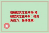 禧破壁灵芝孢子粉(禧破壁灵芝孢子粉：提高免疫力，保持健康)
