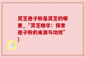 灵芝孢子粉是灵芝的哪里_“灵芝精华：探索孢子粉的来源与功效”)