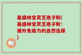 嘉盛林宝灵芝孢子粉(嘉盛林宝灵芝孢子粉：提升免疫力的自然选择)