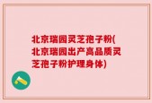 北京瑞园灵芝孢子粉(北京瑞园出产高品质灵芝孢子粉护理身体)
