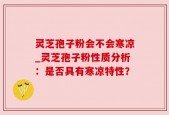 灵芝孢子粉会不会寒凉_灵芝孢子粉性质分析：是否具有寒凉特性？