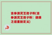吉参源灵芝孢子粉(吉参源灵芝孢子粉：健康之道重新定义)