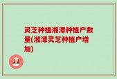灵芝种植湘潭种植户数量(湘潭灵芝种植户增加)