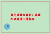 灵芝破壁豆浆机？破壁机到底值不值得买