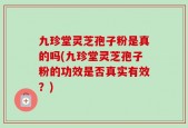 九珍堂灵芝孢子粉是真的吗(九珍堂灵芝孢子粉的功效是否真实有效？)