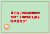 灵芝孢子粉能用沸水冲泡吗？正确的灵芝孢子粉冲泡方法？