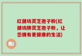 红健坊灵芝孢子粉(红健坊牌灵芝孢子粉，让您拥有更健康的生活)