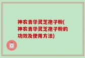 神农青华灵芝孢子粉(神农青华灵芝孢子粉的功效及使用方法)