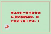 西洋参田七灵芝能煲汤吗(能否将西洋参、田七和灵芝用于煲汤？)