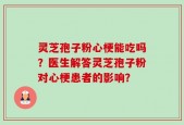 灵芝孢子粉心梗能吃吗？医生解答灵芝孢子粉对心梗患者的影响？