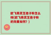 欧飞燕灵芝孢子粉怎么样(欧飞燕灵芝孢子粉的效果如何？)