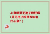 心衰喝灵芝孢子粉好吗(灵芝孢子粉是否能治疗心衰？)