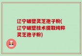 辽宁破壁灵芝孢子粉(辽宁破壁技术提取纯粹灵芝孢子粉)