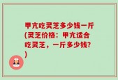 甲亢吃灵芝多少钱一斤(灵芝价格：甲亢适合吃灵芝，一斤多少钱？)