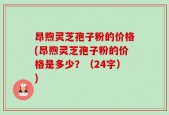 昂煦灵芝孢子粉的价格(昂煦灵芝孢子粉的价格是多少？（24字）)