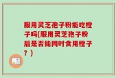 服用灵芝孢子粉能吃橙子吗(服用灵芝孢子粉后是否能同时食用橙子？)