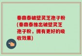 秦鼎泰破壁灵芝孢子粉(秦鼎泰推出破壁灵芝孢子粉，拥有更好的吸收效果)