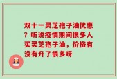 双十一灵芝孢子油优惠？听说疫情期间很多人买灵芝孢子油，价格有没有升了很多呀