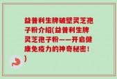 益普利生牌破壁灵芝孢子粉介绍(益普利生牌灵芝孢子粉——开启健康免疫力的神奇秘密！)