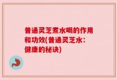 普通灵芝煮水喝的作用和功效(普通灵芝水：健康的秘诀)