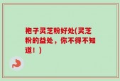 袍子灵芝粉好处(灵芝粉的益处，你不得不知道！)