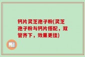 钙片灵芝孢子粉(灵芝孢子粉与钙片搭配，双管齐下，效果更佳)