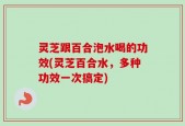 灵芝跟百合泡水喝的功效(灵芝百合水，多种功效一次搞定)